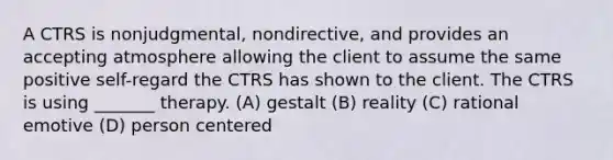 A CTRS is nonjudgmental, nondirective, and provides an accepting atmosphere allowing the client to assume the same positive self-regard the CTRS has shown to the client. The CTRS is using _______ therapy. (A) gestalt (B) reality (C) rational emotive (D) person centered