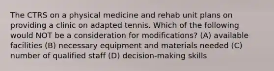 The CTRS on a physical medicine and rehab unit plans on providing a clinic on adapted tennis. Which of the following would NOT be a consideration for modifications? (A) available facilities (B) necessary equipment and materials needed (C) number of qualified staff (D) decision-making skills