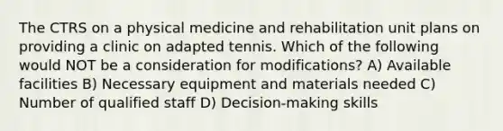 The CTRS on a physical medicine and rehabilitation unit plans on providing a clinic on adapted tennis. Which of the following would NOT be a consideration for modifications? A) Available facilities B) Necessary equipment and materials needed C) Number of qualified staff D) Decision-making skills