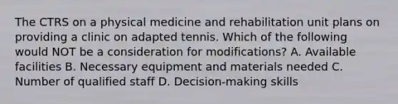 The CTRS on a physical medicine and rehabilitation unit plans on providing a clinic on adapted tennis. Which of the following would NOT be a consideration for modifications? A. Available facilities B. Necessary equipment and materials needed C. Number of qualified staff D. Decision-making skills