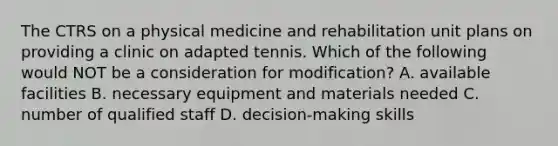 The CTRS on a physical medicine and rehabilitation unit plans on providing a clinic on adapted tennis. Which of the following would NOT be a consideration for modification? A. available facilities B. necessary equipment and materials needed C. number of qualified staff D. decision-making skills