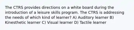 The CTRS provides directions on a white board during the introduction of a leisure skills program. The CTRS is addressing the needs of which kind of learner? A) Auditory learner B) Kinesthetic learner C) Visual learner D) Tactile learner