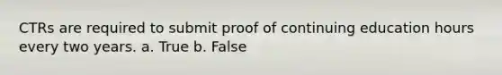 CTRs are required to submit proof of continuing education hours every two years. a. True b. False