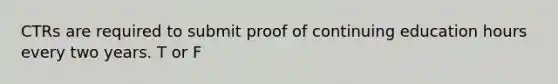 CTRs are required to submit proof of continuing education hours every two years. T or F