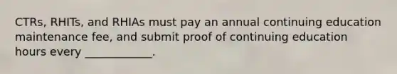 CTRs, RHITs, and RHIAs must pay an annual continuing education maintenance fee, and submit proof of continuing education hours every ____________.