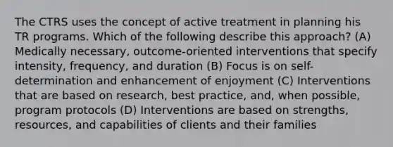 The CTRS uses the concept of active treatment in planning his TR programs. Which of the following describe this approach? (A) Medically necessary, outcome-oriented interventions that specify intensity, frequency, and duration (B) Focus is on self-determination and enhancement of enjoyment (C) Interventions that are based on research, best practice, and, when possible, program protocols (D) Interventions are based on strengths, resources, and capabilities of clients and their families