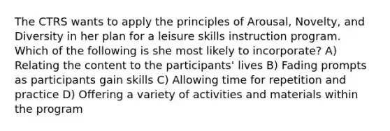 The CTRS wants to apply the principles of Arousal, Novelty, and Diversity in her plan for a leisure skills instruction program. Which of the following is she most likely to incorporate? A) Relating the content to the participants' lives B) Fading prompts as participants gain skills C) Allowing time for repetition and practice D) Offering a variety of activities and materials within the program