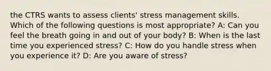 the CTRS wants to assess clients' stress management skills. Which of the following questions is most appropriate? A: Can you feel the breath going in and out of your body? B: When is the last time you experienced stress? C: How do you handle stress when you experience it? D: Are you aware of stress?