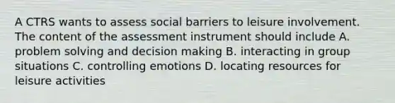 A CTRS wants to assess social barriers to leisure involvement. The content of the assessment instrument should include A. problem solving and decision making B. interacting in group situations C. controlling emotions D. locating resources for leisure activities