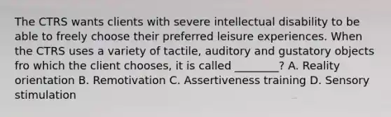 The CTRS wants clients with severe intellectual disability to be able to freely choose their preferred leisure experiences. When the CTRS uses a variety of tactile, auditory and gustatory objects fro which the client chooses, it is called ________? A. Reality orientation B. Remotivation C. Assertiveness training D. Sensory stimulation