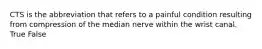 CTS is the abbreviation that refers to a painful condition resulting from compression of the median nerve within the wrist canal. True False