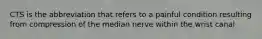 CTS is the abbreviation that refers to a painful condition resulting from compression of the median nerve within the wrist canal