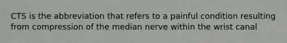 CTS is the abbreviation that refers to a painful condition resulting from compression of the median nerve within the wrist canal