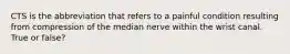 CTS is the abbreviation that refers to a painful condition resulting from compression of the median nerve within the wrist canal. True or false?