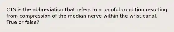 CTS is the abbreviation that refers to a painful condition resulting from compression of the median nerve within the wrist canal. True or false?