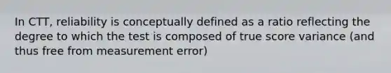 In CTT, reliability is conceptually defined as a ratio reflecting the degree to which the test is composed of true score variance (and thus free from measurement error)