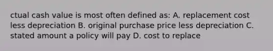 ctual cash value is most often defined as: A. replacement cost less depreciation B. original purchase price less depreciation C. stated amount a policy will pay D. cost to replace