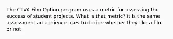 The CTVA Film Option program uses a metric for assessing the success of student projects. What is that metric? It is the same assessment an audience uses to decide whether they like a film or not