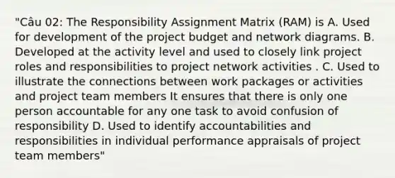 "Câu 02: The Responsibility Assignment Matrix (RAM) is A. Used for development of the project budget and network diagrams. B. Developed at the activity level and used to closely link project roles and responsibilities to project network activities . C. Used to illustrate the connections between work packages or activities and project team members It ensures that there is only one person accountable for any one task to avoid confusion of responsibility D. Used to identify accountabilities and responsibilities in individual performance appraisals of project team members"