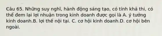 Câu 65. Những suy nghĩ, hành động sáng tạo, có tính khả thi, có thể đem lại lợi nhuận trong kinh doanh được gọi là A. ý tưởng kinh doanh.​​​B. lợi thế nội tại. C. cơ hội kinh doanh.​​​D. cơ hội bên ngoài.