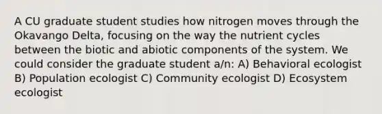 A CU graduate student studies how nitrogen moves through the Okavango Delta, focusing on the way the nutrient cycles between the biotic and abiotic components of the system. We could consider the graduate student a/n: A) Behavioral ecologist B) Population ecologist C) Community ecologist D) Ecosystem ecologist