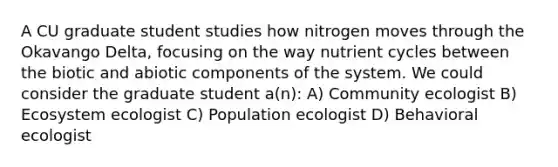 A CU graduate student studies how nitrogen moves through the Okavango Delta, focusing on the way nutrient cycles between the biotic and abiotic components of the system. We could consider the graduate student a(n): A) Community ecologist B) Ecosystem ecologist C) Population ecologist D) Behavioral ecologist