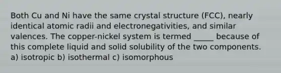 Both Cu and Ni have the same crystal structure (FCC), nearly identical atomic radii and electronegativities, and similar valences. The copper-nickel system is termed _____ because of this complete liquid and solid solubility of the two components. a) isotropic b) isothermal c) isomorphous