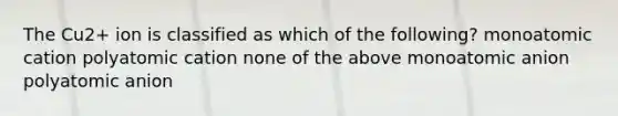 The Cu2+ ion is classified as which of the following? monoatomic cation polyatomic cation none of the above monoatomic anion polyatomic anion