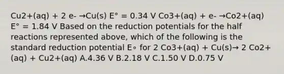 Cu2+(aq) + 2 e- →Cu(s) E° = 0.34 V Co3+(aq) + e- →Co2+(aq) E° = 1.84 V Based on the reduction potentials for the half reactions represented above, which of the following is the standard reduction potential E∘ for 2 Co3+(aq) + Cu(s)→ 2 Co2+(aq) + Cu2+(aq) A.4.36 V B.2.18 V C.1.50 V D.0.75 V