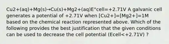 Cu2+(aq)+Mg(s)→Cu(s)+Mg2+(aq)E°cell=+2.71V A galvanic cell generates a potential of +2.71V when [Cu2+]=[Mg2+]=1M based on the chemical reaction represented above. Which of the following provides the best justification that the given conditions can be used to decrease the cell potential (Ecell<+2.71V) ?