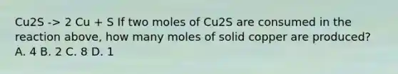 Cu2S -> 2 Cu + S If two moles of Cu2S are consumed in the reaction above, how many moles of solid copper are produced? A. 4 B. 2 C. 8 D. 1