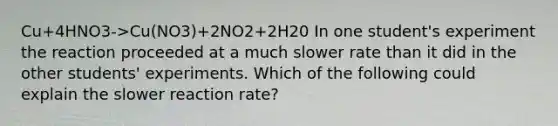 Cu+4HNO3->Cu(NO3)+2NO2+2H20 In one student's experiment the reaction proceeded at a much slower rate than it did in the other students' experiments. Which of the following could explain the slower reaction rate?