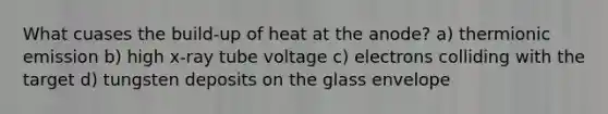 What cuases the build-up of heat at the anode? a) thermionic emission b) high x-ray tube voltage c) electrons colliding with the target d) tungsten deposits on the glass envelope