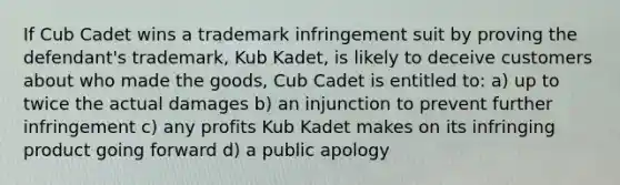 If Cub Cadet wins a trademark infringement suit by proving the defendant's trademark, Kub Kadet, is likely to deceive customers about who made the goods, Cub Cadet is entitled to: a) up to twice the actual damages b) an injunction to prevent further infringement c) any profits Kub Kadet makes on its infringing product going forward d) a public apology