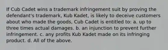 If Cub Cadet wins a trademark infringement suit by proving the defendant's trademark, Kub Kadet, is likely to deceive customers about who made the goods, Cub Cadet is entitled to: a. up to three times actual damages. b. an injunction to prevent further infringement. c. any profits Kub Kadet made on its infringing product. d. All of the above.