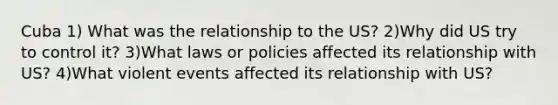 Cuba 1) What was the relationship to the US? 2)Why did US try to control it? 3)What laws or policies affected its relationship with US? 4)What violent events affected its relationship with US?