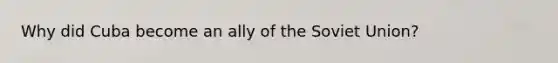 Why did Cuba become an ally of the Soviet Union?