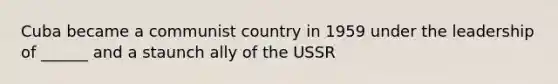 Cuba became a communist country in 1959 under the leadership of ______ and a staunch ally of the USSR