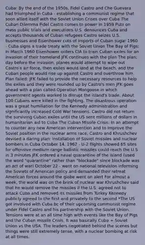 Cuba: By the end of the 1950s, Fidel Castro and Che Guevara had triumphed in Cuba - establishing a communist regime that soon allied itself with the Soviet Union Crises over Cuba The Cuban Dilemma Fidel Castro comes to power in 1959 Puts on mass public trials and executions U.S. denounces Cuba and accepts thousands of Cuban refugees Castro seizes U.S. businesses and Eisenhower cuts of imports of Cuban sugar 1960 - Cuba signs a trade treaty with the Soviet Union The Bay of Pigs: In March 1960 Eisenhower orders CIA to train Cuban exiles for an invasion of their homeland JFK continues with the plan The plan; day before the invasion, planes would attempt to wipe out Castro's air force, then exiles would land at the beach, and the Cuban people would rise up against Castro and overthrow him. Plan failed: JFK failed to provide the necessary resources to help the exiles and they were rounded up by Castro's men JFK goes ahead with a plan called Operation Mongoose in which government agents worked to disrupt the island's trade. About 100 Cubans were killed in the fighting. The disastrous operation was a great humiliation for the Kennedy administration and significantly increased Cold War tensions. Castro did not return the surviving Cuban exiles until the US sent millions of dollars in humanitarian aid to Cuba The Cuban Missile Crisis: In an attempt to counter any new American intervention and to improve the Soviet position in the nuclear arms race, Castro and Khrushchev devised a daring plan: installation of Soviet missiles and nuclear bombers in Cuba October 14, 1962 - U-2 flights showed 65 sites for offensive medium range ballistic missiles could reach the U.S in 3 minutes JFK ordered a naval quarantine of the island (used the word "quarantine" rather than "blockade" since blockade was an act of war) October 22 - went on national television informing the Soviets of American policy and demanded their retreat American forces around the globe went on alert For almost a week, the world was on the brink of nuclear war Khrushchev said that he would remove the missiles if the U.S. agreed not to attack Cuba and removed its missiles from Turkey Kennedy publicly agreed to the first and privately to the second *The US got involved with Cuba bc of their upcoming communist regime under Fidel Castro and his partnership with the Soviet Union. Tensions were at an all time high with events like the Bay of Pigs and the Cuban missile Crisis. It was basically Cuba + Soviet Union vs the USA. The leaders negotiated behind the scenes but things were still extremely tense, with a nuclear bombing at risk at all times.