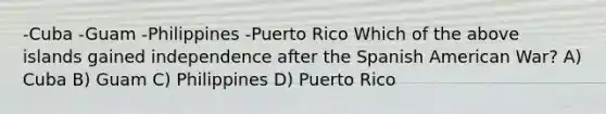 -Cuba -Guam -Philippines -Puerto Rico Which of the above islands gained independence after the Spanish American War? A) Cuba B) Guam C) Philippines D) Puerto Rico