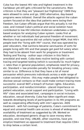 Cuba has the lowest HIV rate and highest treatment in the Caribbean yet still gets criticized for the sanatoriums. Main criticism is that they are "pleasant but frightening" 1989 they were allowed to come and go, 1993 alternative, day-based programs were initiated. Overall the attacks against the cuban system focused on the idea that patients were losing their freedom, but Cuban officials argue that this actually is not the case, and instead Cuba's political and social isolation have contributed to low HIV infection Anderson undertakes a rights-based analysis for analyzing Cuban system. Looks first at whether or not individuals had personal freedom of movement. Mentions that quarantine did not unfairly target MSM, that HIV+ people took the "living with HIV" course, that was operated by peer educators, that sanitoria became sanctuaries of sorts for people living with HIV and that people got paid full salary when they had to be absent from work for programs or treatment. Testing and Tracing - author says criticism in this field is anecdotal and weak. Cuba does routine testing with contact tracing and targeted testing (which is successful bc much higher + rates than in general population), emphasize need for privacy, etc. Standard = law provides penalty for breaking privacy rules, similar to us. Difference is that they have a lot of moral persuasion which pressures individuals across a wide range of cuban societal choices - this may make people feel obligated to disclose sexual contacts so that could make contact tracing more successful. overall NOT a breach of human rights. Education, participation, and nondiscrimination - placed importance on patient education, social support and participation. "Living with HIV" class and associated text, campaigns in social inclusion, education, sexual diversity. Cuba has taken significant steps towards developing levels of participation in its HIV programs as well as cooperating effectively with intn'l agencies. AIDS treatment - with full coverage of patients, Cuba's commitment to equal and universal health care access is ahead of widespread availability of treatment as suggested by UN. Worked on education, developed generic drugs to save money when possible, and now they, UNLIKE, other countries, have pre-emptive treatment as opposed to treatment that requires CD4+ to drop below a certain level.