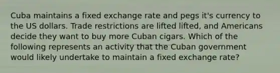 Cuba maintains a fixed exchange rate and pegs it's currency to the US dollars. Trade restrictions are lifted lifted, and Americans decide they want to buy more Cuban cigars. Which of the following represents an activity that the Cuban government would likely undertake to maintain a fixed exchange rate?