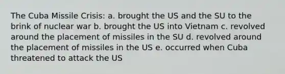 The Cuba Missile Crisis: a. brought the US and the SU to the brink of nuclear war b. brought the US into Vietnam c. revolved around the placement of missiles in the SU d. revolved around the placement of missiles in the US e. occurred when Cuba threatened to attack the US