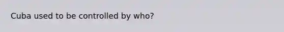 Cuba used to be controlled by who?