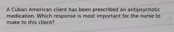 A Cuban American client has been prescribed an antipsychotic medication. Which response is most important for the nurse to make to this client?