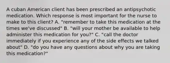 A cuban American client has been prescribed an antipsychotic medication. Which response is most important for the nurse to make to this client? A. "remember to take this medication at the times we've discussed" B. "will your mother be available to help administer this medication for you?" C. "call the doctor immediately if you experience any of the side effects we talked about" D. "do you have any questions about why you are taking this medication?"