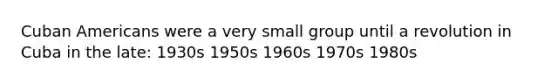 Cuban Americans were a very small group until a revolution in Cuba in the late: 1930s 1950s 1960s 1970s 1980s