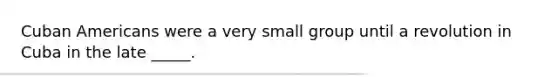 Cuban Americans were a very small group until a revolution in Cuba in the late _____.