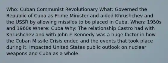 Who: Cuban Communist Revolutionary What: Governed the Republic of Cuba as Prime Minister and aided Khrushchev and the USSR by allowing missiles to be placed in Cuba. When: 1950s and 1960s Where: Cuba Why: The relationship Castro had with Khrushchev and with John F. Kennedy was a huge factor in how the Cuban Missile Crisis ended and the events that took place during it. Impacted United States public outlook on nuclear weapons and Cuba as a whole.