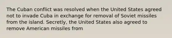 The Cuban conflict was resolved when the United States agreed not to invade Cuba in exchange for removal of Soviet missiles from the island. Secretly, the United States also agreed to remove American missiles from